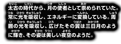 太古の時代から、月の使者として崇められていた。常に光を吸収し、エネルギーに変換している。周囲の光を吸収し、広げたその翼は三日月のように輝き、その姿は美しい夜空のようだ。