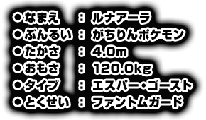 ●なまえ：ルナアーラ　●ぶんるい：がちりんポケモン　●たかさ：4.0m　●おもさ：120.0kg　●タイプ：エスパー・ゴースト　●とくせい：ファントムガード