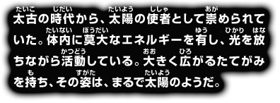 太古の時代から、太陽の使者として崇められていた。体内に莫大なエネルギーを有し、光を放ちながら活動している。大きく広がるたてがみを持ち、その姿は、まるで太陽のようだ。