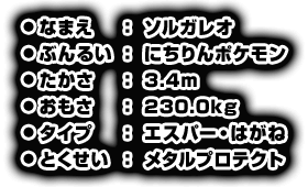 ●なまえ：ソルガレオ　●ぶんるい：にちりんポケモン　●たかさ：3.4m　●おもさ：230.0kg　●タイプ：エスパー・はがね　●とくせい：メタルプロテクト