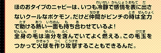 ほのおタイプのニャビーは、いつも冷静で感情を表に出さないクールなポケモン。だけど仲間がピンチの時は全力で助ける熱い一面も持ち合わせているよ！全身の毛は油分を含んでいてよく燃える。この毛玉をつかって火球を作り攻撃することもできるんだ。