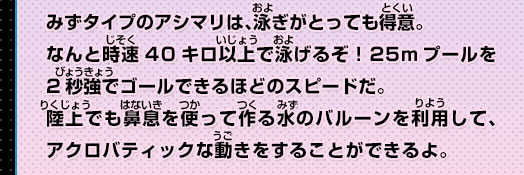 みずタイプのアシマリは、泳ぎがとっても得意。なんと時速40キロ以上で泳げるぞ！25mプールを2秒強でゴールできるほどのスピードだ。陸上でも鼻息を使って作る水のバルーンを利用して、アクロバティックな動きをすることができるよ。