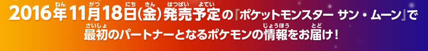 2016年11月18日（金）発売予定の『ポケットモンスター サン・ムーン』で最初のパートナーとなるポケモンの情報をお届け！