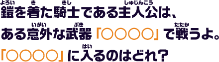 鎧を着た騎士である主人公は、ある意外な武器「○○○○」で戦うよ。「○○○○」に入るのはどれ？