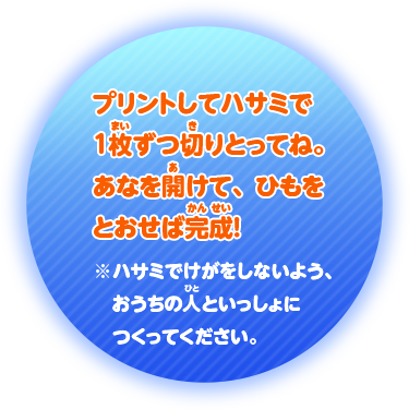 プリントしてハサミで1 枚ずつ切りとってね。あなを開けて、ひもをとおせば完成！※ハサミでけがをしないよう、おうちの人といっしょにつくってください。