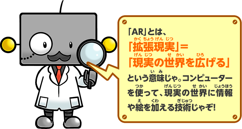 「AR」とは、「拡張現実」＝「現実の世界を広げる」という意味じゃ。コンピューターを使って、現実の世界に情報や絵を加える技術じゃぞ！