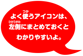 よく使うアイコンは、 左側にまとめておくと わかりやすいよ。
