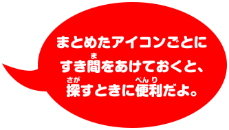 まとめたアイコンごとに すき間をあけておくと、 探すときに便利だよ。