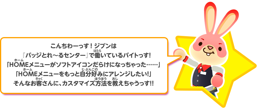 こんちわーっす！ジブンは『バッジとれ～るセンター』で働いているバイトっす！「HOMEメニューがソフトアイコンだらけになっちゃった……」「HOMEメニューをもっと自分好みにアレンジしたい！」そんなお客さんに、カスタマイズ方法を教えちゃうっす！！