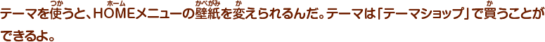 テーマを使うと、HOMEメニューの壁紙を変えられるんだ。テーマは「テーマショップ」で買うことができるよ。
