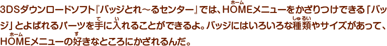 3DSダウンロードソフト『バッジとれ～るセンター』では、HOMEメニューをかざりつけできる「バッジ」とよばれるパーツを手に入れることができるよ。バッジにはいろいろな種類やサイズがあって、HOMEメニューの好きなところにかざれるんだ。