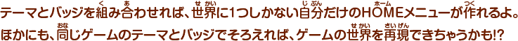テーマとバッジを組み合わせれば、世界に1つしかない自分だけのHOMEメニューが作れるよ。ほかにも、同じゲームのテーマとバッジでそろえれば、ゲームの世界を再現できちゃうかも！？