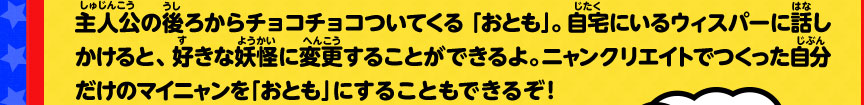 主人公の後ろからチョコチョコついてくる「おとも」。自宅にいるウィスパーに話しかけると、好きな妖怪に変更することができるよ。 ニャンクリエイトでつくった自分だけのマイニャンを「おとも」にすることもできるぞ！