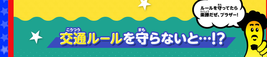 ルールを守ってたら楽勝だぜ、ブラザー！交通ルールを守らないと…！？