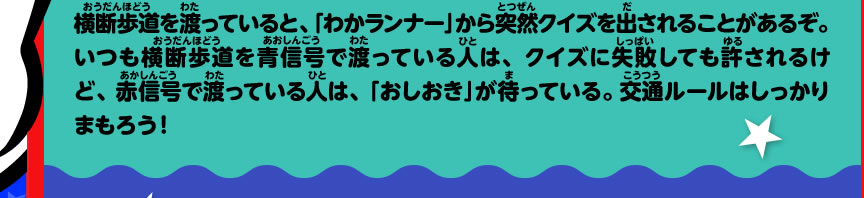 横断歩道を渡っていると、「わかランナー」から突然クイズを出されることがあるぞ。いつも横断歩道を青信号で渡っている人は、クイズに失敗しても許されるけど、赤信号で渡っている人は、「おしおき」が待っている。交通ルールはしっかりまもろう！