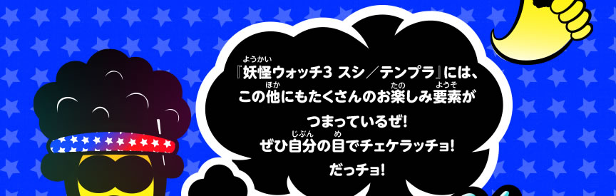 『妖怪ウォッチ３ スシ／テンプラ』には、この他にもたくさんのお楽しみ要素がつまっているぜ！ぜひ自分の目でチェケラッチョ！だっチョ！