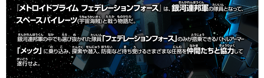  『メトロイドプライム フェデレーションフォース』は、銀河連邦軍の隊員となって、 スペースパイレーツ(宇宙海賊)と戦う物語だ。銀河連邦軍の中でも選び抜かれた隊員「フェデレーションフォース」のみが搭乗できるバトルアーマー「メック」に乗り込み、探索や潜入、防衛など待ち受けるさまざまな任務を仲間たちと協力して遂行せよ。