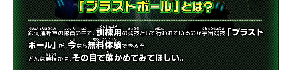 「ブラストボール」とは？/銀河連邦軍の隊員の中で、訓練用の競技として行われているのが宇宙競技「ブラストボール」だ。今なら無料体験できるぞ。どんな競技かは、その目で確かめてみてほしい。
