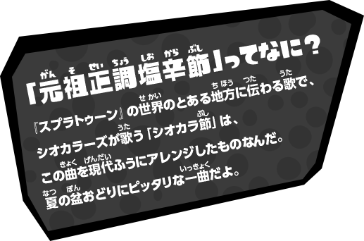 「元祖 正調塩辛節」ってなに？『スプラトゥーン』の世界のとある地方に伝わる歌で、シオカラーズが歌う「シオカラ節」は、この曲を現代ふうにアレンジしたものなんだ。夏の盆おどりにピッタリな一曲だよ。