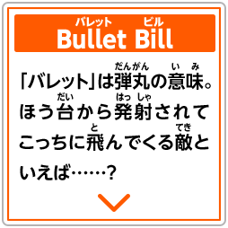 Bullet Bill　「バレット」は弾丸の意味。ほう台から発射されてこっちに飛んでくる敵といえば……？