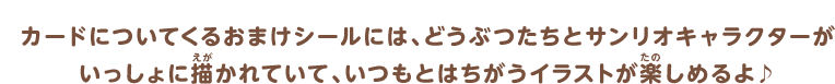 カードについてくるおまけシールには、どうぶつたちとサンリオキャラクターがいっしょに描かれていて、いつもとはちがうイラストが楽しめるよ♪