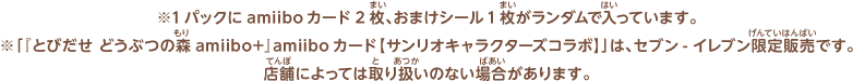 ※1パックにamiiboカード2枚、おまけシール1枚がランダムで入っています。※「『とびだせ どうぶつの森 amiibo+』amiiboカード【サンリオキャラクターズコラボ】」は、セブン-イレブン限定販売です。店舗によっては取り扱いのない場合があります。