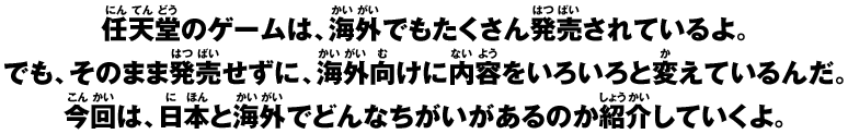 任天堂のゲームは、海外でもたくさん発売されているよ。でも、そのまま発売せずに、海外向けに内容をいろいろと変えているんだ。今回は、日本と海外でどんなちがいがあるのか紹介していくよ。