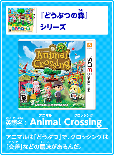 『どうぶつの森』シリーズ英語名　Animal Crossing　アニマルクロッシング　アニマルは「どうぶつ」で、クロッシングは「交差」などの意味があるんだ。