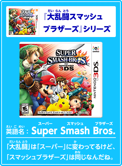 『大乱闘スマッシュブラザーズ』シリーズ英語名　Super Smash Bros.　スーパースマッシュブラザーズ　「大乱闘」は「スーパー」に変わってるけど、「スマッシュブラザーズ」は同じなんだね。