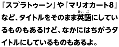 『スプラトゥーン』や『マリオカート8』など、タイトルをそのまま英語にしているものもあるけど、なかにはちがうタイトルにしているものもあるよ。