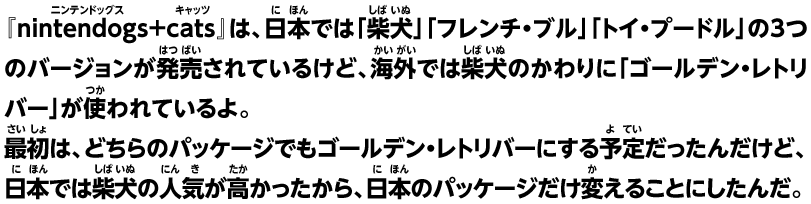 『nintendogs+cats』は、日本では「柴犬」「フレンチ・ブル」「トイ・プードル」の3つのバージョンが発売されているけど、海外では柴犬のかわりに「ゴールデン・レトリバー」が使われているよ。最初は、どちらのパッケージでもゴールデン・レトリバーにする予定だったんだけど、日本では柴犬の人気が高かったから、日本のパッケージだけ変えることにしたんだ。