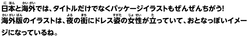 日本と海外では、タイトルだけでなくパッケージイラストもぜんぜんちがう！海外版のイラストは、夜の街にドレス姿の女性が立っていて、おとなっぽいイメージになっているね。