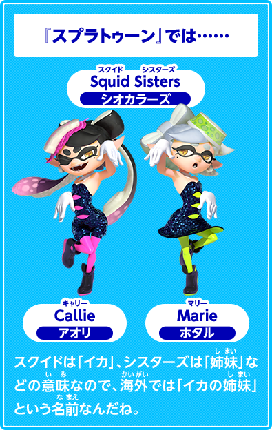『スプラトゥーン』では……Squid Sisters　スクイド　シスターズ　シオカラーズ　Callie　キャリー　アオリ　Marie　マリー　ホタル　スクイドは「イカ」、シスターズは「姉妹」などの意味なので、海外では「イカの姉妹」という名前なんだね。