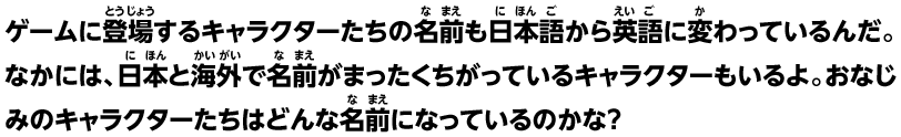 ゲームに登場するキャラクターたちの名前も日本語から英語に変わっているんだ。なかには、日本と海外で名前がまったくちがっているキャラクターもいるよ。おなじみのキャラクターたちはどんな名前になっているのかな？