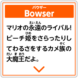 Bowser　バウザー　マリオの永遠のライバル！ピーチ姫をさらったりしてわるさをするカメ族の大魔王だよ。
