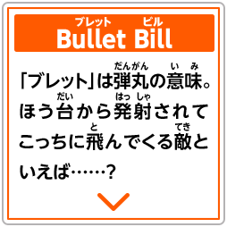 Bullet Bill　「ブレット」は弾丸の意味。ほう台から発射されてこっちに飛んでくる敵といえば……？