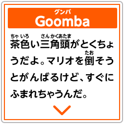 Goomba　グンバ　茶色い三角頭がとくちょうだよ。マリオを倒そうとがんばるけど、すぐにふまれちゃうんだ。
