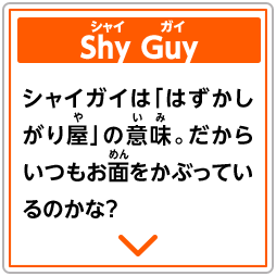 Shy Guy　シャイガイ　シャイガイは「はずかしがり屋」の意味。だからいつもお面をかぶっているのかな？