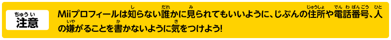 注意 Miiプロフィールは知らない誰かに見られてもいいように、じぶんの住所や電話番号、人の嫌がることを書かないように気をつけよう！
