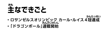 主なできごと　・ロサンゼルスオリンピック　カール・ルイス4冠達成　・「ドラゴンボール」連載開始