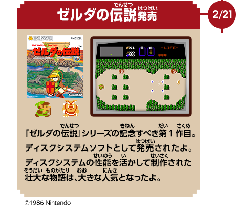 2/21　ゼルダの伝説発売　『ゼルダの伝説』シリーズの記念すべき第1作目。ディスクシステムソフトとして発売されたよ。ディスクシステムの性能を活かして制作された壮大な物語は、大きな人気となったよ。　©1986 Nintendo