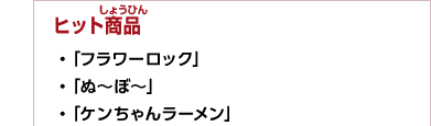 ヒット商品　・「フラワーロック」　・「ぬ～ぼ～」　・「ケンちゃんラーメン」