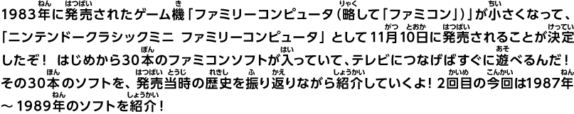1983年に発売されたゲーム機「ファミリーコンピュータ（略して「ファミコン」）」が小さくなって、「ニンテンドークラシックミニ ファミリーコンピュータ」として11月10日に発売されることが決定したぞ！ はじめから30本のファミコンソフトが入っていて、テレビにつなげばすぐに遊べるんだ！その30本のソフトを、発売当時の歴史を振り返りながら紹介していくよ！2回目の今回は1987年～1989年のソフトを紹介！