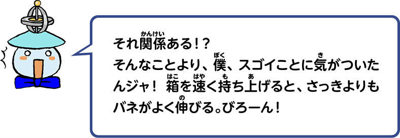 それ関係ある！？そんなことより、僕、スゴイことに気がついたんジャ！箱を速く持ち上げると、さっきよりもバネがよく伸びる。びろーん！