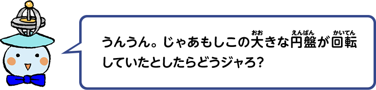 うんうん。じゃあもしこの大きな円盤が回転していたとしたらどうジャろ？