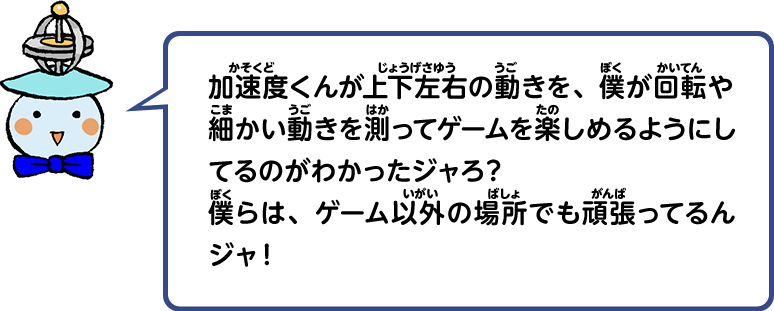 加速度くんが上下左右の動きを、僕が回転や細かい動きを測ってゲームを楽しめるようにしてるのがわかったジャろ？僕らは、ゲーム以外の場所でも頑張ってるんジャ！