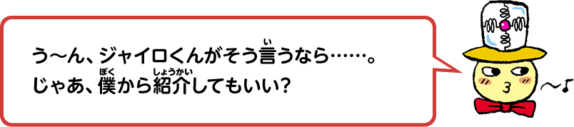 う～ん、ジャイロくんがそう言うなら……。じゃあ、僕から紹介してもいい？