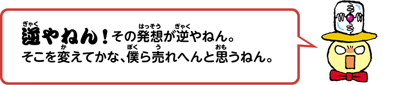 逆やねん！その発想が逆やねん。そこを変えてかな、僕ら売れへんと思うねん。