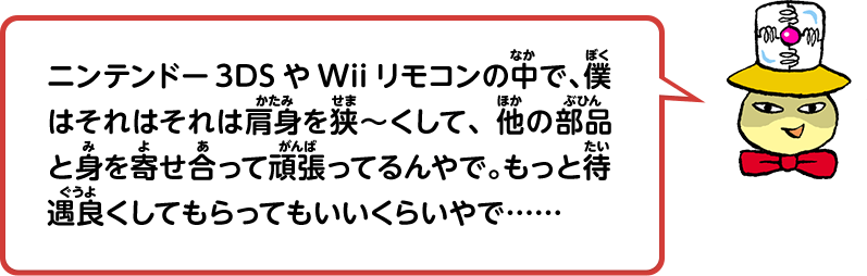 ニンテンドー3DSやWiiリモコンの中で、僕はそれはそれは肩身を狭～くして、他の部品と身を寄せ合って頑張ってるんやで。もっと待遇良くしてもらってもいいくらいやで……