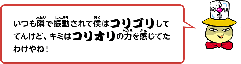 いつも隣で振動されて僕はコリゴリしててんけど、キミはコリオリの力を感じてたわけやね！